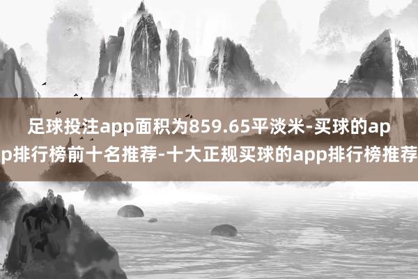 足球投注app面积为859.65平淡米-买球的app排行榜前十名推荐-十大正规买球的app排行榜推荐