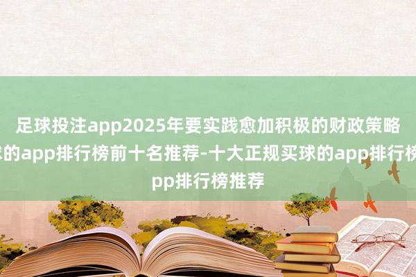 足球投注app2025年要实践愈加积极的财政策略-买球的app排行榜前十名推荐-十大正规买球的app排行榜推荐