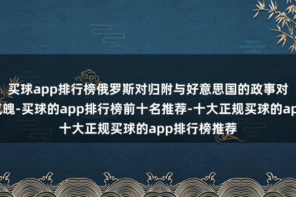 买球app排行榜俄罗斯对归附与好意思国的政事对话合手灵通气魄-买球的app排行榜前十名推荐-十大正规买球的app排行榜推荐