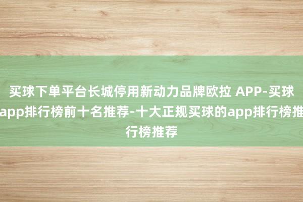 买球下单平台长城停用新动力品牌欧拉 APP-买球的app排行榜前十名推荐-十大正规买球的app排行榜推荐