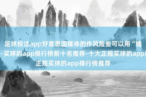 足球投注app好意思国媒体的作风险些可以用“插嗫”来描述-买球的app排行榜前十名推荐-十大正规买球的app排行榜推荐