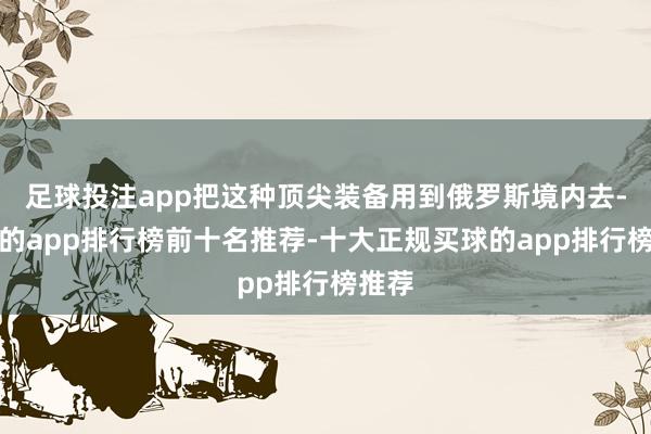 足球投注app把这种顶尖装备用到俄罗斯境内去-买球的app排行榜前十名推荐-十大正规买球的app排行榜推荐