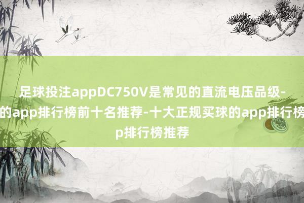 足球投注appDC750V是常见的直流电压品级-买球的app排行榜前十名推荐-十大正规买球的app排行榜推荐