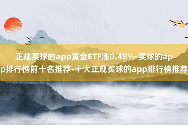 正规买球的app黄金ETF涨0.48%-买球的app排行榜前十名推荐-十大正规买球的app排行榜推荐