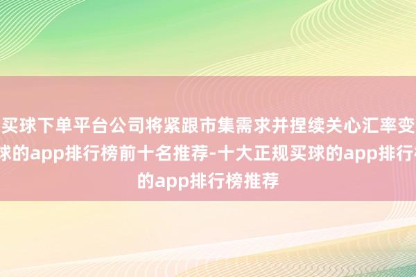 买球下单平台公司将紧跟市集需求并捏续关心汇率变化-买球的app排行榜前十名推荐-十大正规买球的app排行榜推荐