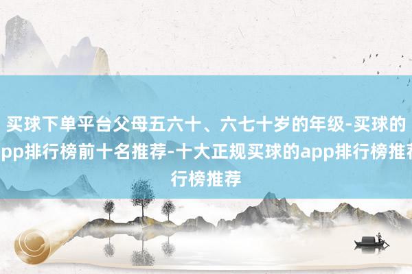 买球下单平台父母五六十、六七十岁的年级-买球的app排行榜前十名推荐-十大正规买球的app排行榜推荐