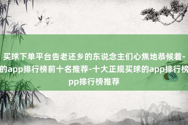 买球下单平台告老还乡的东说念主们心焦地恭候着-买球的app排行榜前十名推荐-十大正规买球的app排行榜推荐