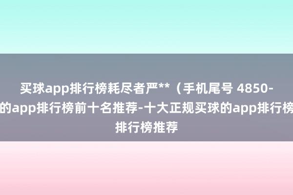 买球app排行榜耗尽者严**（手机尾号 4850-买球的app排行榜前十名推荐-十大正规买球的app排行榜推荐