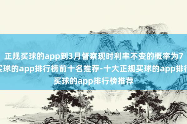 正规买球的app到3月督察现时利率不变的概率为72.4%-买球的app排行榜前十名推荐-十大正规买球的app排行榜推荐