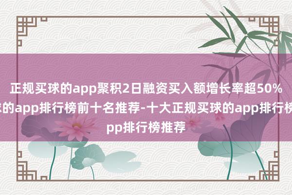 正规买球的app聚积2日融资买入额增长率超50%-买球的app排行榜前十名推荐-十大正规买球的app排行榜推荐