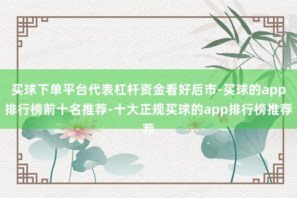 买球下单平台代表杠杆资金看好后市-买球的app排行榜前十名推荐-十大正规买球的app排行榜推荐