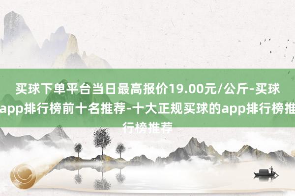 买球下单平台当日最高报价19.00元/公斤-买球的app排行榜前十名推荐-十大正规买球的app排行榜推荐