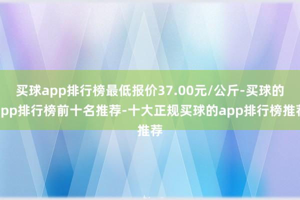 买球app排行榜最低报价37.00元/公斤-买球的app排行榜前十名推荐-十大正规买球的app排行榜推荐