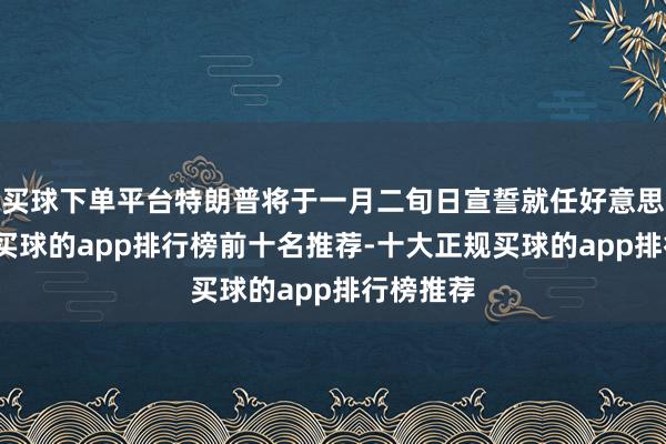 买球下单平台特朗普将于一月二旬日宣誓就任好意思国总统-买球的app排行榜前十名推荐-十大正规买球的app排行榜推荐