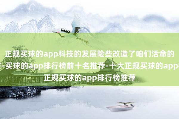 正规买球的app科技的发展险些改造了咱们活命的每一个细节-买球的app排行榜前十名推荐-十大正规买球的app排行榜推荐