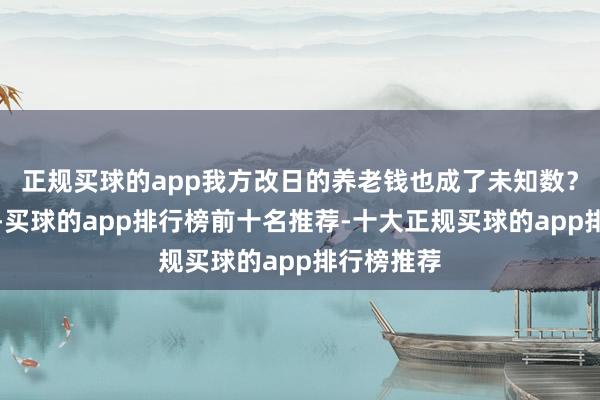 正规买球的app我方改日的养老钱也成了未知数？另一方面-买球的app排行榜前十名推荐-十大正规买球的app排行榜推荐