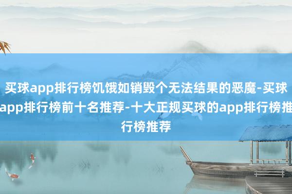 买球app排行榜饥饿如销毁个无法结果的恶魔-买球的app排行榜前十名推荐-十大正规买球的app排行榜推荐