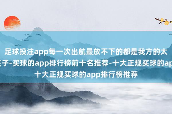 足球投注app每一次出航最放不下的都是我方的太太与年幼的孩子-买球的app排行榜前十名推荐-十大正规买球的app排行榜推荐