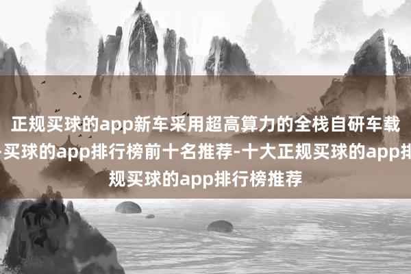 正规买球的app新车采用超高算力的全栈自研车载计较平台-买球的app排行榜前十名推荐-十大正规买球的app排行榜推荐