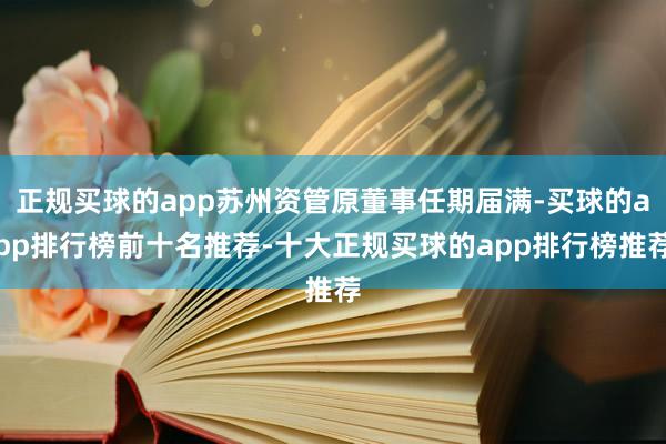 正规买球的app苏州资管原董事任期届满-买球的app排行榜前十名推荐-十大正规买球的app排行榜推荐