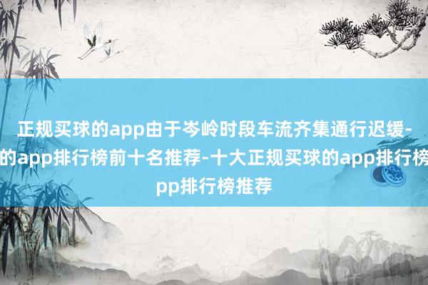 正规买球的app由于岑岭时段车流齐集通行迟缓-买球的app排行榜前十名推荐-十大正规买球的app排行榜推荐