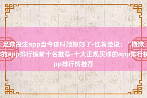 足球投注app当今该叫她媳妇了-红着脸说:“抱歉-买球的app排行榜前十名推荐-十大正规买球的app排行榜推荐