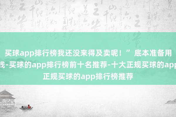 买球app排行榜我还没来得及卖呢!” 底本准备用来换新车的钱-买球的app排行榜前十名推荐-十大正规买球的app排行榜推荐