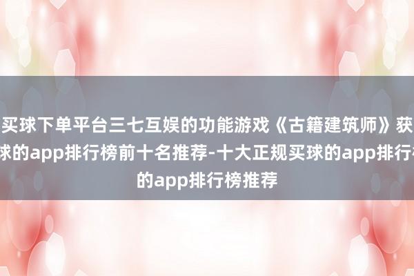 买球下单平台三七互娱的功能游戏《古籍建筑师》获批-买球的app排行榜前十名推荐-十大正规买球的app排行榜推荐