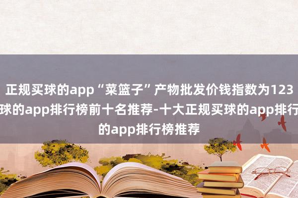 正规买球的app“菜篮子”产物批发价钱指数为123.05-买球的app排行榜前十名推荐-十大正规买球的app排行榜推荐