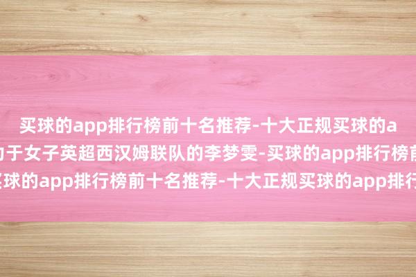 买球的app排行榜前十名推荐-十大正规买球的app排行榜推荐当今着力于女子英超西汉姆联队的李梦雯-买球的app排行榜前十名推荐-十大正规买球的app排行榜推荐