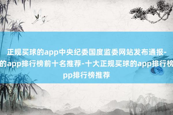 正规买球的app中央纪委国度监委网站发布通报-买球的app排行榜前十名推荐-十大正规买球的app排行榜推荐
