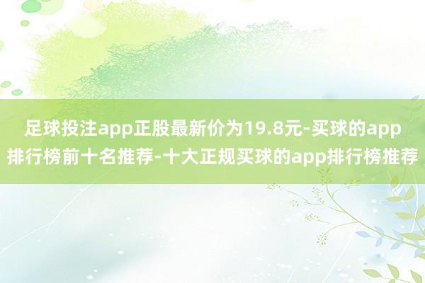 足球投注app正股最新价为19.8元-买球的app排行榜前十名推荐-十大正规买球的app排行榜推荐