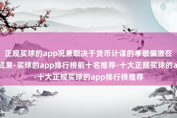 正规买球的app况兼取决于货币计谋的孝敬偏激在经济中的传导成果-买球的app排行榜前十名推荐-十大正规买球的app排行榜推荐