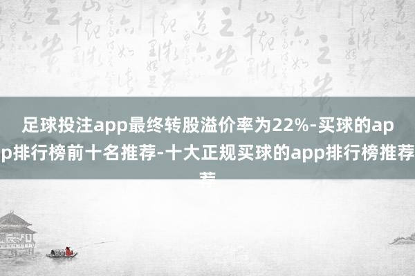 足球投注app最终转股溢价率为22%-买球的app排行榜前十名推荐-十大正规买球的app排行榜推荐