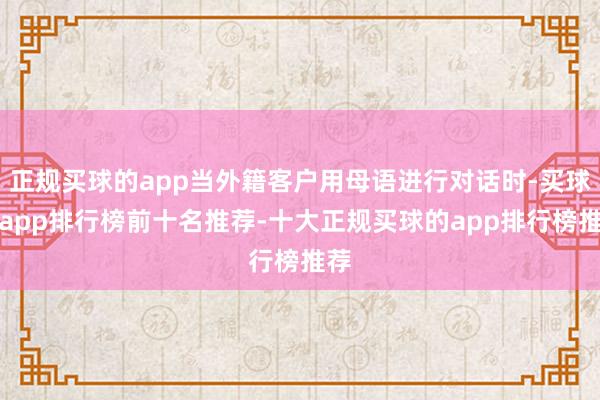 正规买球的app当外籍客户用母语进行对话时-买球的app排行榜前十名推荐-十大正规买球的app排行榜推荐