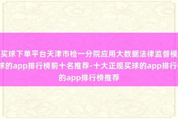 买球下单平台天津市检一分院应用大数据法律监督模子-买球的app排行榜前十名推荐-十大正规买球的app排行榜推荐