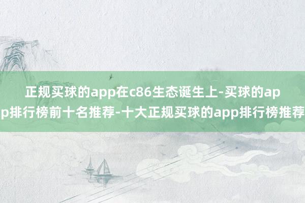 正规买球的app　　在c86生态诞生上-买球的app排行榜前十名推荐-十大正规买球的app排行榜推荐