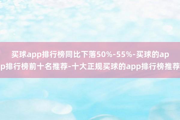 买球app排行榜同比下落50%-55%-买球的app排行榜前十名推荐-十大正规买球的app排行榜推荐