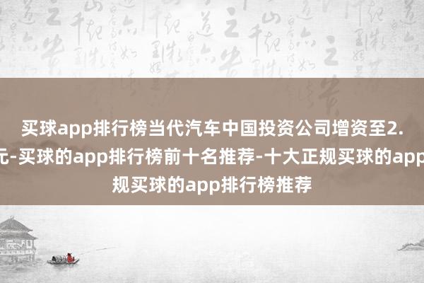 买球app排行榜　　当代汽车中国投资公司增资至2.7亿好意思元-买球的app排行榜前十名推荐-十大正规买球的app排行榜推荐