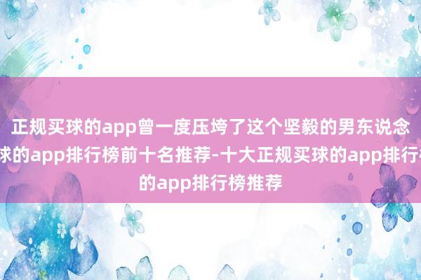 正规买球的app曾一度压垮了这个坚毅的男东说念主-买球的app排行榜前十名推荐-十大正规买球的app排行榜推荐