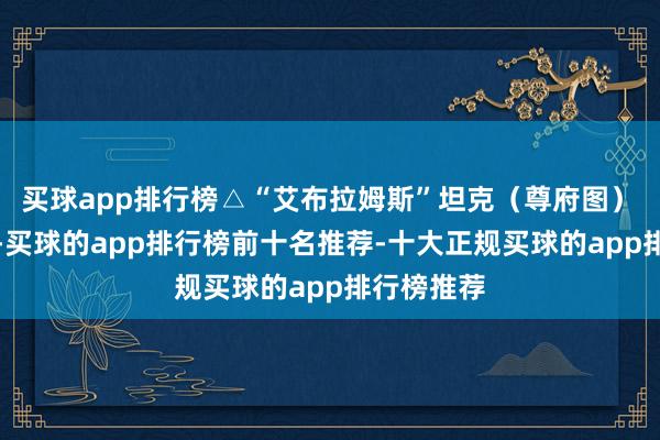 买球app排行榜△“艾布拉姆斯”坦克（尊府图）　　据报说念-买球的app排行榜前十名推荐-十大正规买球的app排行榜推荐
