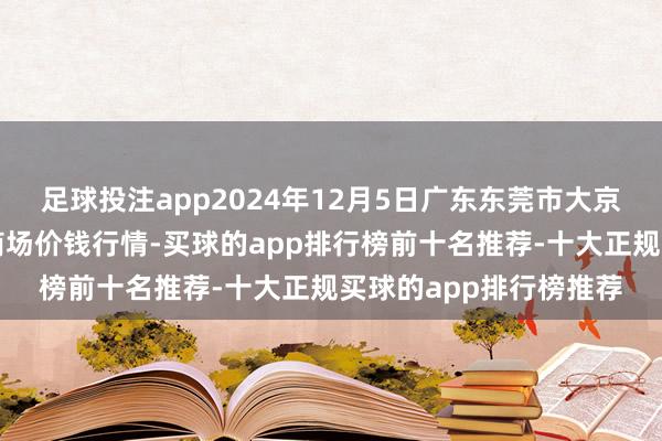 足球投注app2024年12月5日广东东莞市大京九农副居品中心批发商场价钱行情-买球的app排行榜前十名推荐-十大正规买球的app排行榜推荐
