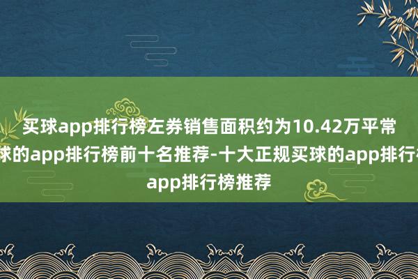 买球app排行榜左券销售面积约为10.42万平常米-买球的app排行榜前十名推荐-十大正规买球的app排行榜推荐