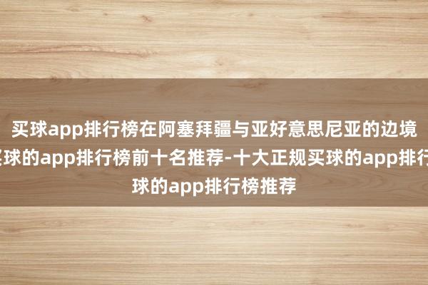 买球app排行榜在阿塞拜疆与亚好意思尼亚的边境地区-买球的app排行榜前十名推荐-十大正规买球的app排行榜推荐