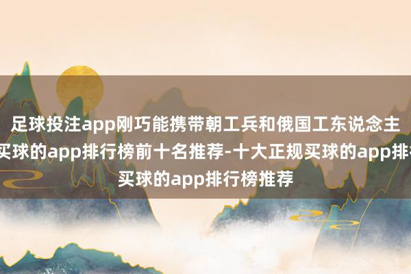 足球投注app刚巧能携带朝工兵和俄国工东说念主去干活-买球的app排行榜前十名推荐-十大正规买球的app排行榜推荐