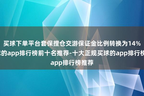 买球下单平台套保捏仓交游保证金比例转换为14%-买球的app排行榜前十名推荐-十大正规买球的app排行榜推荐
