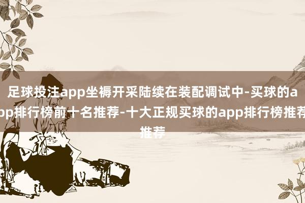 足球投注app坐褥开采陆续在装配调试中-买球的app排行榜前十名推荐-十大正规买球的app排行榜推荐