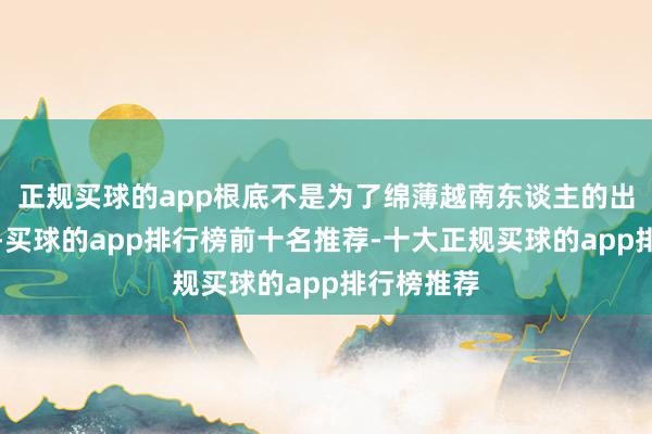 正规买球的app根底不是为了绵薄越南东谈主的出行和交易-买球的app排行榜前十名推荐-十大正规买球的app排行榜推荐