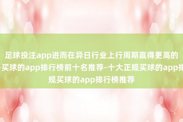 足球投注app进而在异日行业上行周期赢得更高的增长弹性-买球的app排行榜前十名推荐-十大正规买球的app排行榜推荐