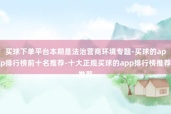 买球下单平台本期是法治营商环境专题-买球的app排行榜前十名推荐-十大正规买球的app排行榜推荐